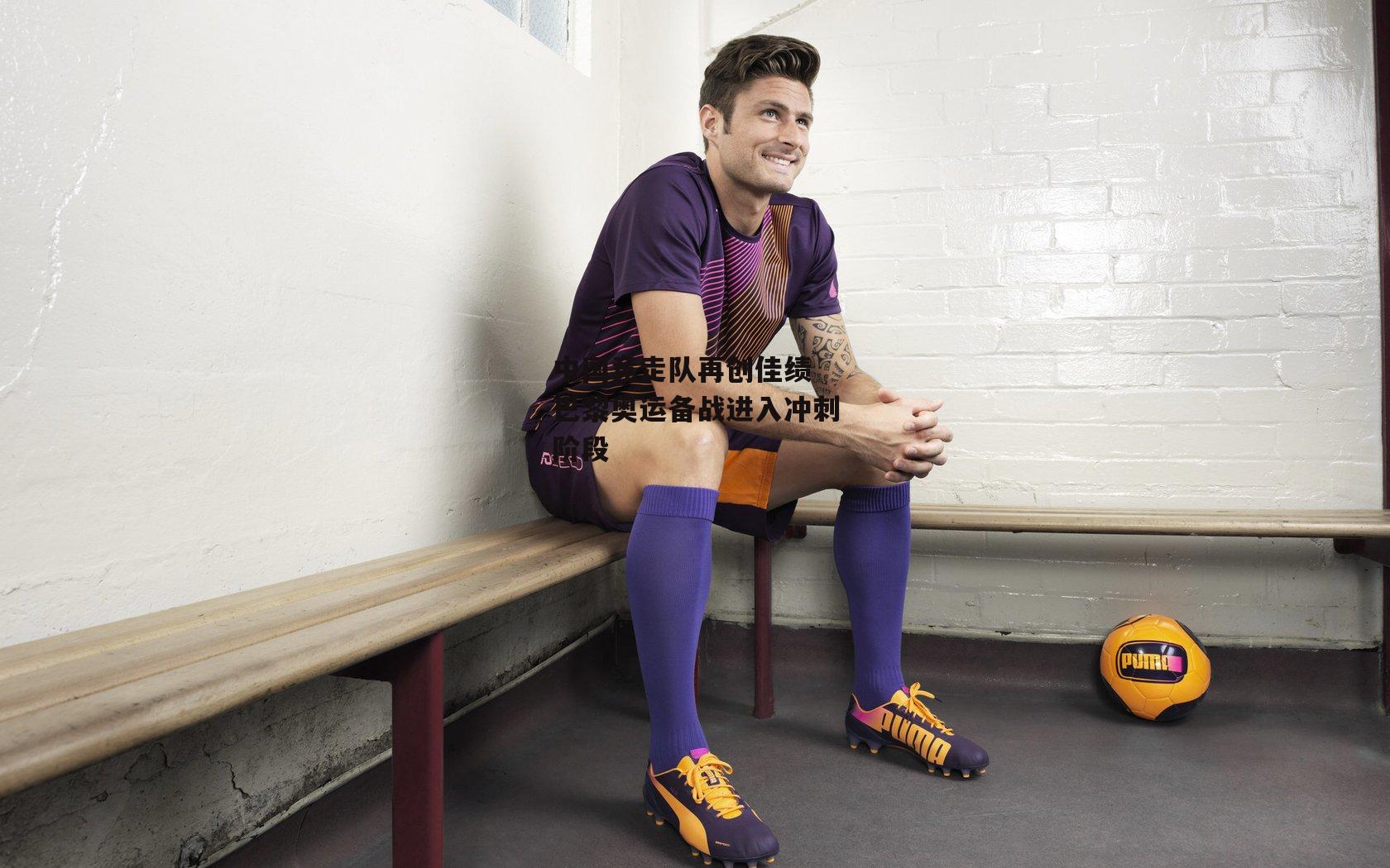 杏彩体育官网_中国竞走队再创佳绩 巴黎奥运备战进入冲刺阶段